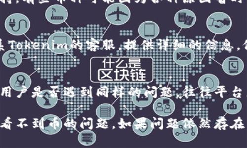 如果在Tokenim里不显示币，可以尝试以下几种解决方法：

1. 检查网络连接
确保你的设备连接到互联网。有时网络不稳定可能导致应用无法加载数据。尝试切换 Wi-Fi 或数据网络，并刷新应用。

2. 更新应用程序
确保你使用的Tokenim是最新版本。前往应用商店检查是否有更新，及时进行更新，可能会解决显示问题。

3. 清除应用缓存
在设置中找到Tokenim，尝试清除缓存。缓存可能会导致数据滞后或者出现错误，清除后重新启动应用，看看币是否显示。

4. 重新登录账户
登出你的Tokenim账户，然后重新登录。这可以帮助解决应用内部的数据同步问题。

5. 检查币种支持情况
确认你所持有的币种是否被Tokenim平台支持。有些币种可能因为各种原因暂时下架或不再提供服务。

6. 联系客服支持
如果以上方法都无法解决问题，可以直接联系Tokenim的客服。提供详细的信息，他们可能会给你更专业的帮助。

7. 关注社区反馈
在Tokenim的社交媒体或社区论坛查看其他用户是否遇到同样的问题。往往平台更新或故障会影响到多个用户。

以上方法通常可以帮助你解决在Tokenim中看不到币的问题。如果问题依然存在，建议进行更深入的调查，确保你的资产安全。