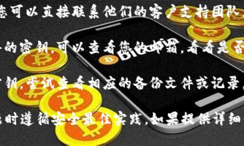抱歉，您遇到了困难。tokenim的密钥问题可能会影响您的使用体验。为了找回或重设您的密钥，您可以尝试以下几种方法：

1. **查看文档**：检查您使用的服务或应用的官方文档，通常会提供如何恢复或重置密钥的指南。

2. **联系支持团队**：如果官方文档没有帮助，您可以直接联系他们的客户支持团队。提供尽可能多的信息以帮助他们验证您的身份。

3. **邮箱查找**：如果是通过某个注册邮箱获得的密钥，可以查看您的邮箱，看看是否有相关的邮件记录。

4. **软件备份**：如果您在某个软件中保存过密钥，尝试查看相应的备份文件或记录。

请记得，安全性是第一位的，确保在处理密钥问题时遵循安全最佳实践。如果提供详细信息，我可能能给出更具体的建议。